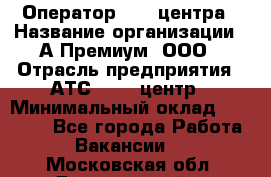 Оператор Call-центра › Название организации ­ А-Премиум, ООО › Отрасль предприятия ­ АТС, call-центр › Минимальный оклад ­ 35 000 - Все города Работа » Вакансии   . Московская обл.,Дзержинский г.